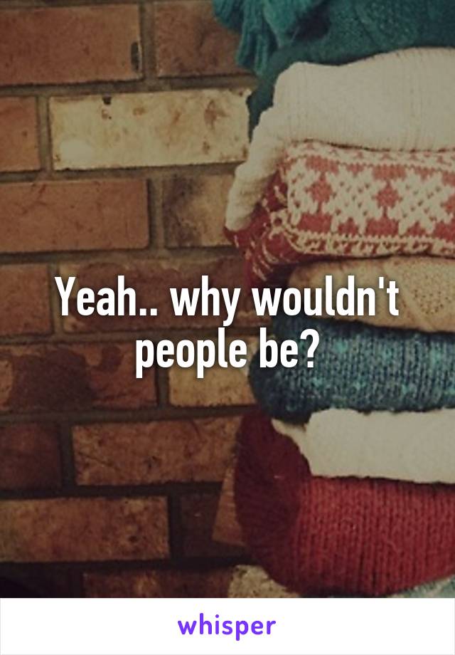 Yeah.. why wouldn't people be?