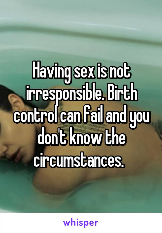 Having sex is not irresponsible. Birth control can fail and you don't know the circumstances.  