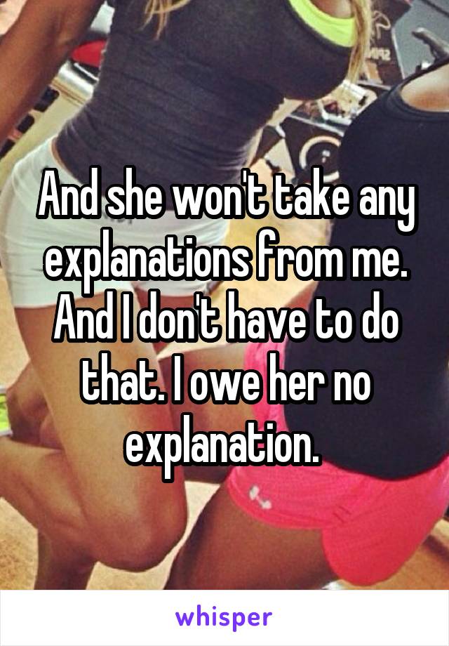 And she won't take any explanations from me. And I don't have to do that. I owe her no explanation. 