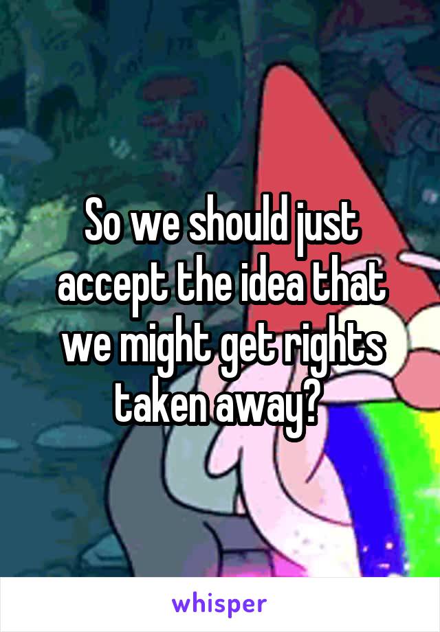 So we should just accept the idea that we might get rights taken away? 