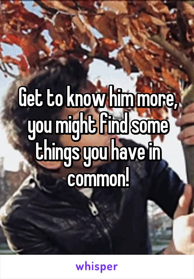 Get to know him more, you might find some things you have in common!