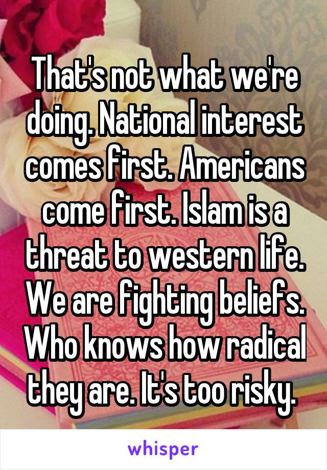 That's not what we're doing. National interest comes first. Americans come first. Islam is a threat to western life. We are fighting beliefs. Who knows how radical they are. It's too risky. 