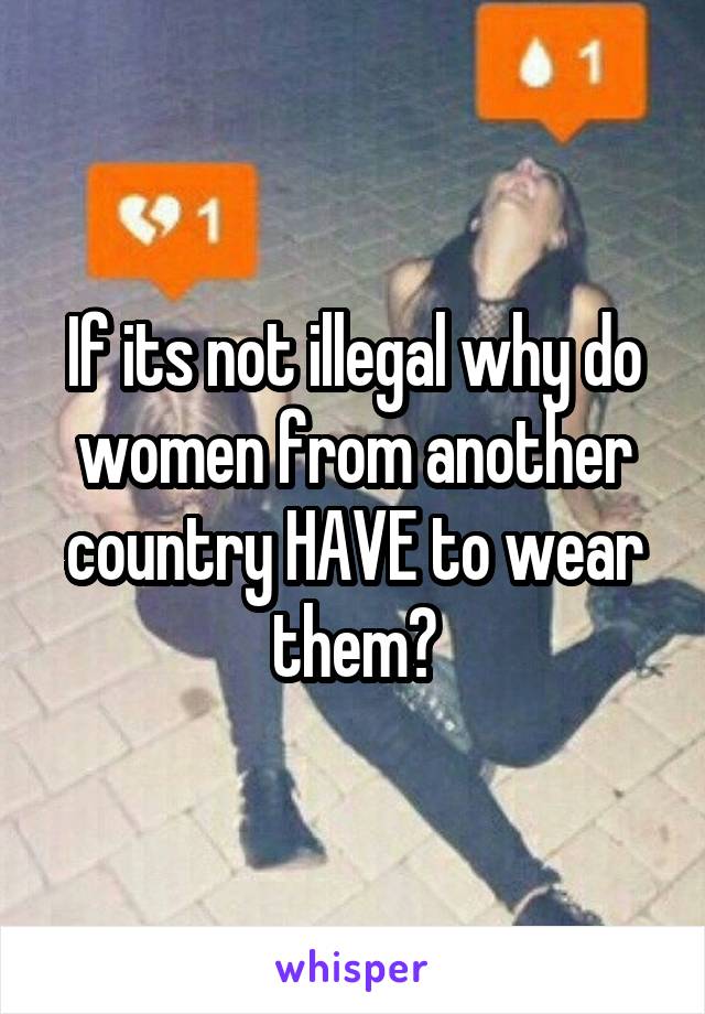 If its not illegal why do women from another country HAVE to wear them?