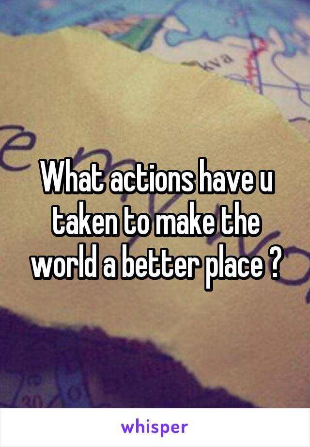 What actions have u taken to make the world a better place ?