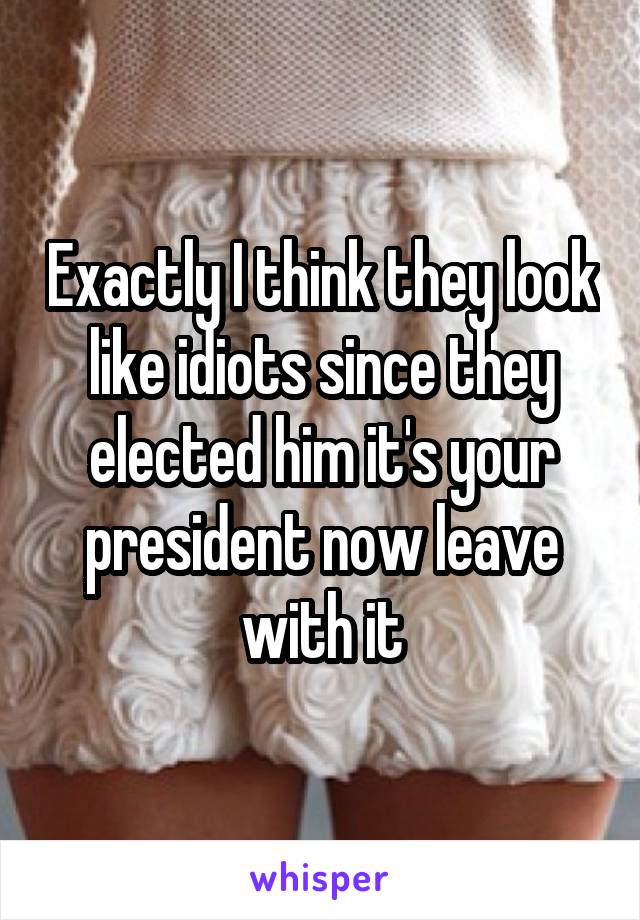 Exactly I think they look like idiots since they elected him it's your president now leave with it