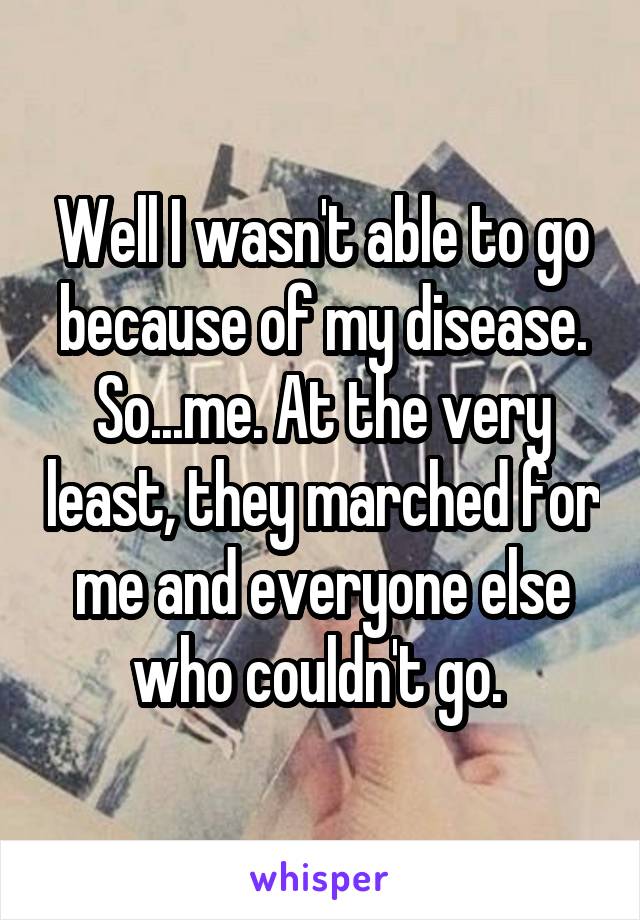 Well I wasn't able to go because of my disease. So...me. At the very least, they marched for me and everyone else who couldn't go. 