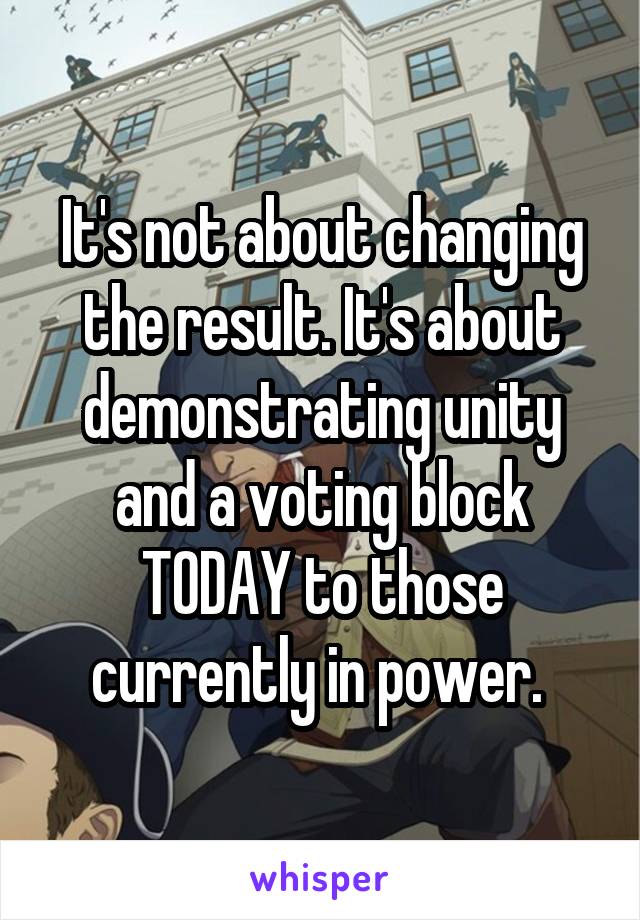 It's not about changing the result. It's about demonstrating unity and a voting block TODAY to those currently in power. 