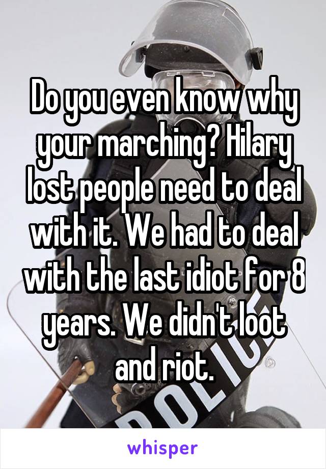 Do you even know why your marching? Hilary lost people need to deal with it. We had to deal with the last idiot for 8 years. We didn't loot and riot.