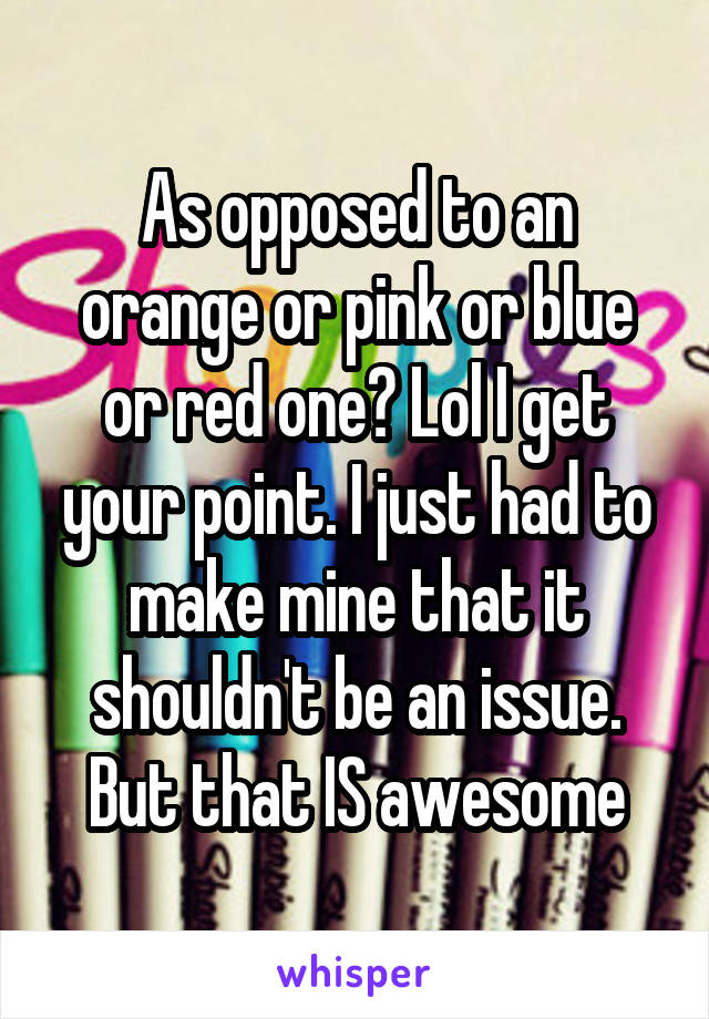 As opposed to an orange or pink or blue or red one? Lol I get your point. I just had to make mine that it shouldn't be an issue. But that IS awesome