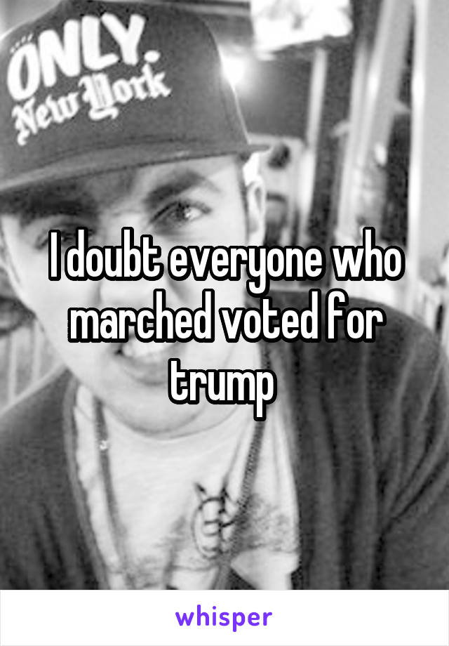 I doubt everyone who marched voted for trump 