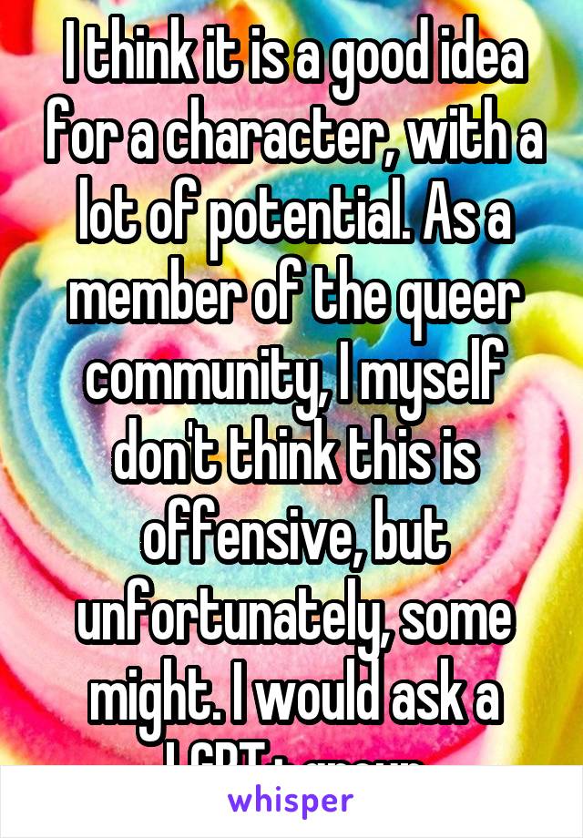 I think it is a good idea for a character, with a lot of potential. As a member of the queer community, I myself don't think this is offensive, but unfortunately, some might. I would ask a LGBT+ group