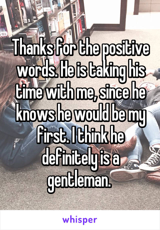 Thanks for the positive words. He is taking his time with me, since he knows he would be my first. I think he definitely is a gentleman. 