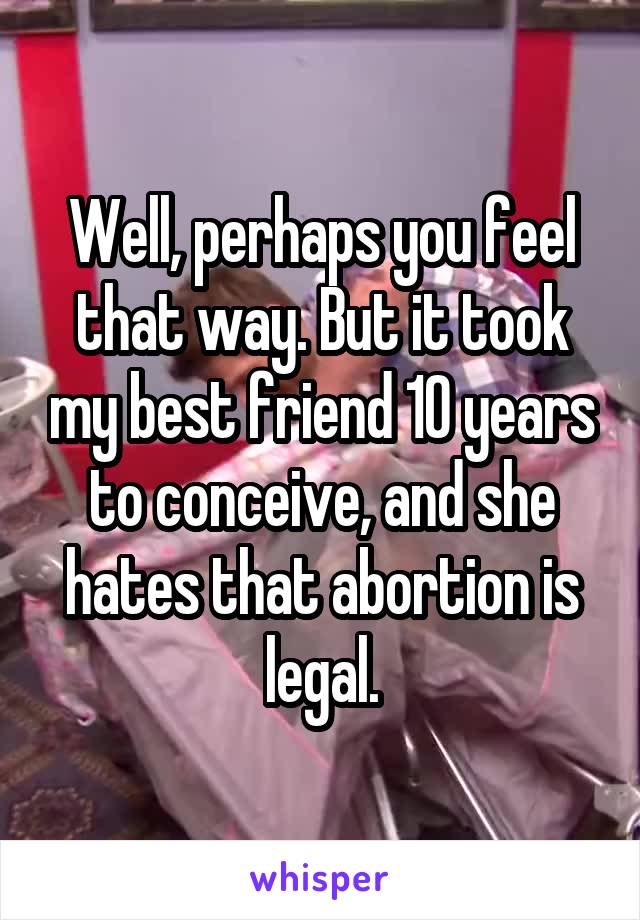 Well, perhaps you feel that way. But it took my best friend 10 years to conceive, and she hates that abortion is legal.