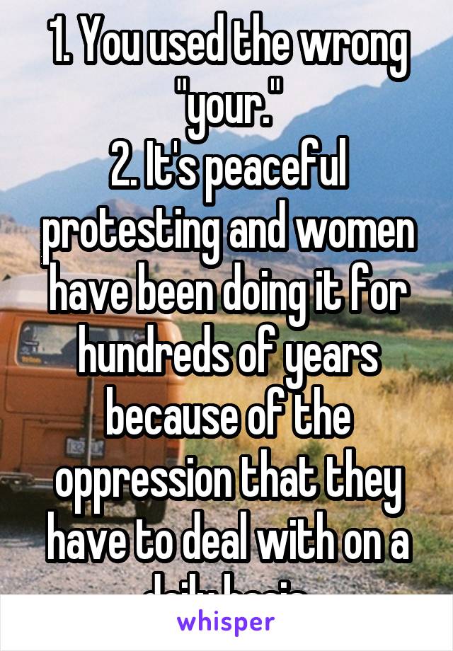 1. You used the wrong "your."
2. It's peaceful protesting and women have been doing it for hundreds of years because of the oppression that they have to deal with on a daily basis.