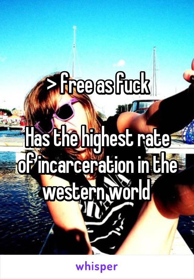 > free as fuck

Has the highest rate of incarceration in the western world 