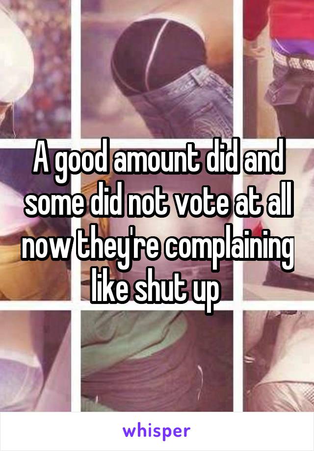 A good amount did and some did not vote at all now they're complaining like shut up 