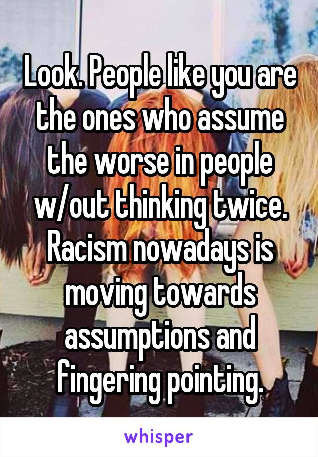 Look. People like you are the ones who assume the worse in people w/out thinking twice. Racism nowadays is moving towards assumptions and fingering pointing.