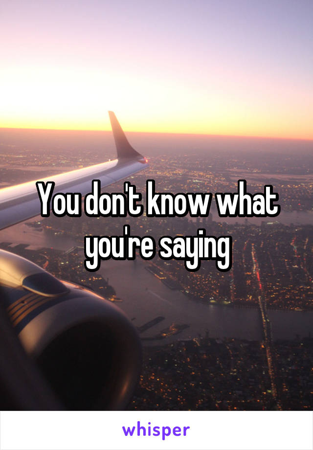 You don't know what you're saying