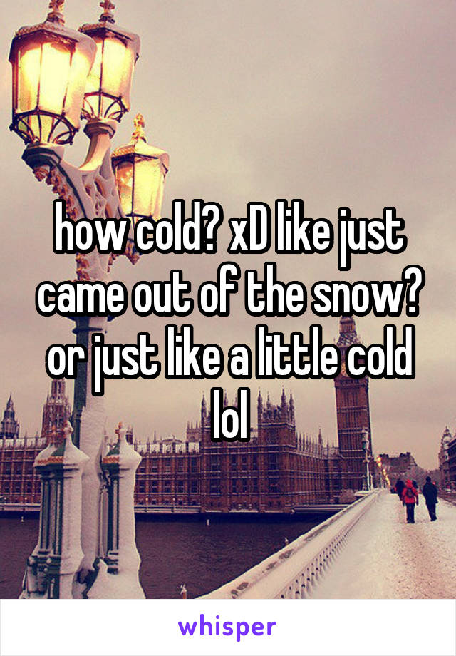 how cold? xD like just came out of the snow? or just like a little cold lol