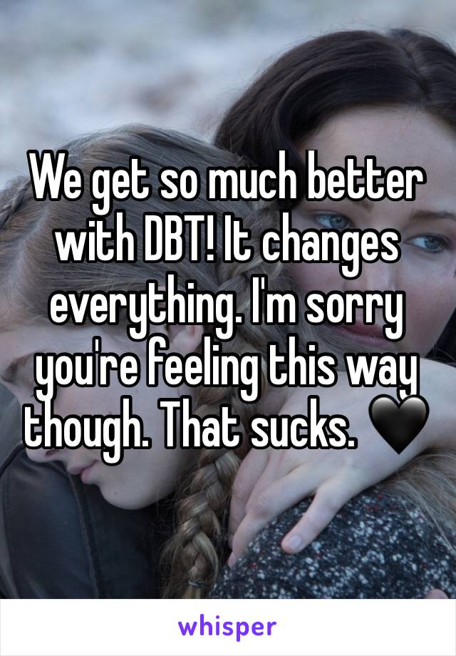 We get so much better with DBT! It changes everything. I'm sorry you're feeling this way though. That sucks. 🖤