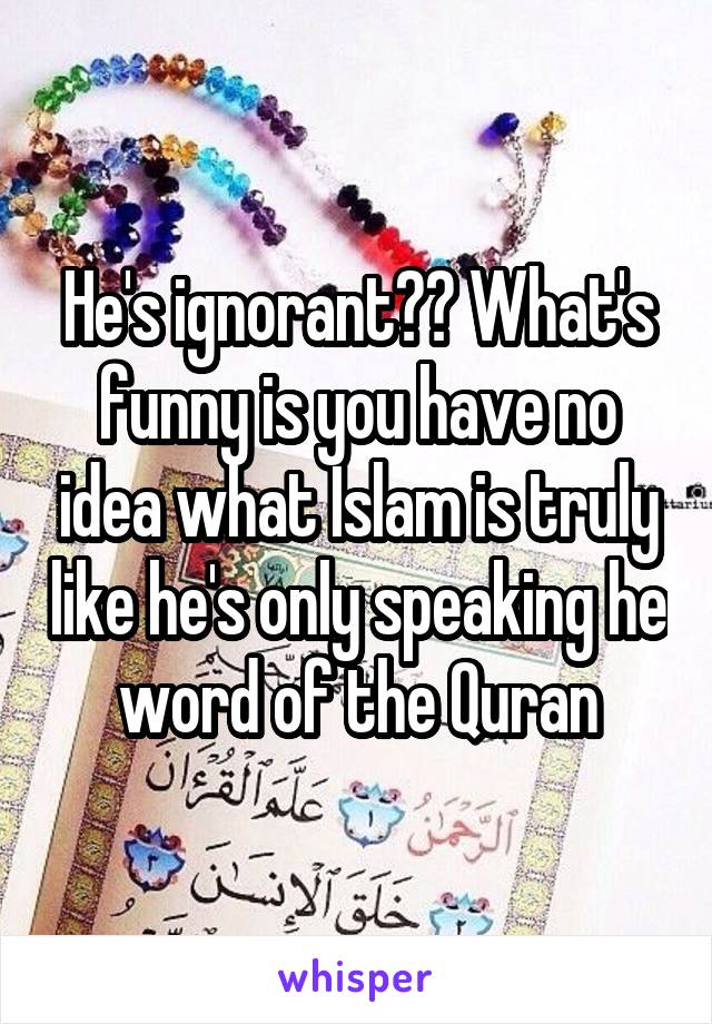 He's ignorant?? What's funny is you have no idea what Islam is truly like he's only speaking he word of the Quran