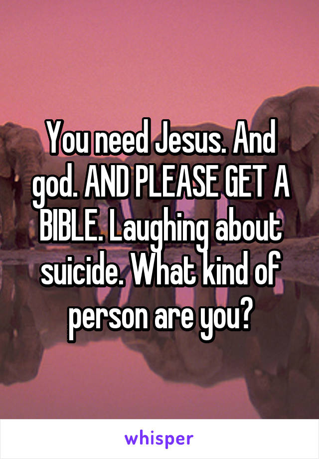 You need Jesus. And god. AND PLEASE GET A BIBLE. Laughing about suicide. What kind of person are you?