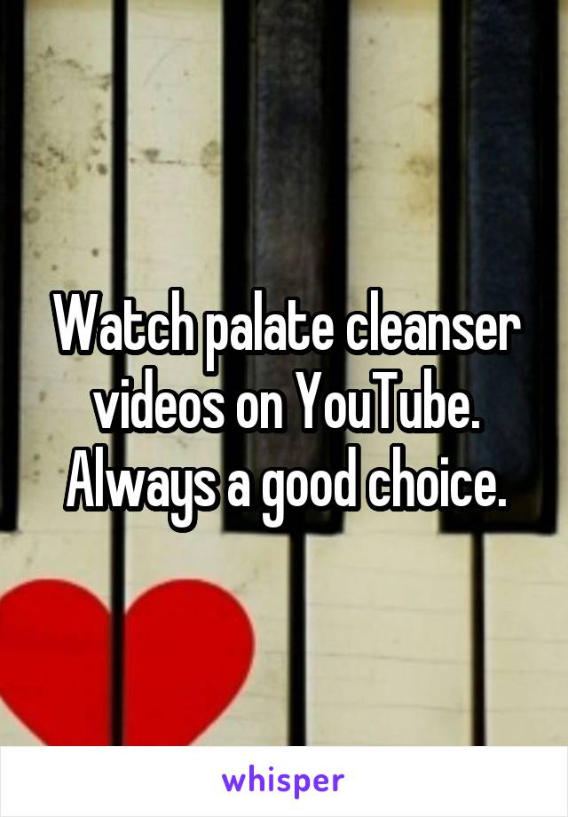 Watch palate cleanser videos on YouTube. Always a good choice.