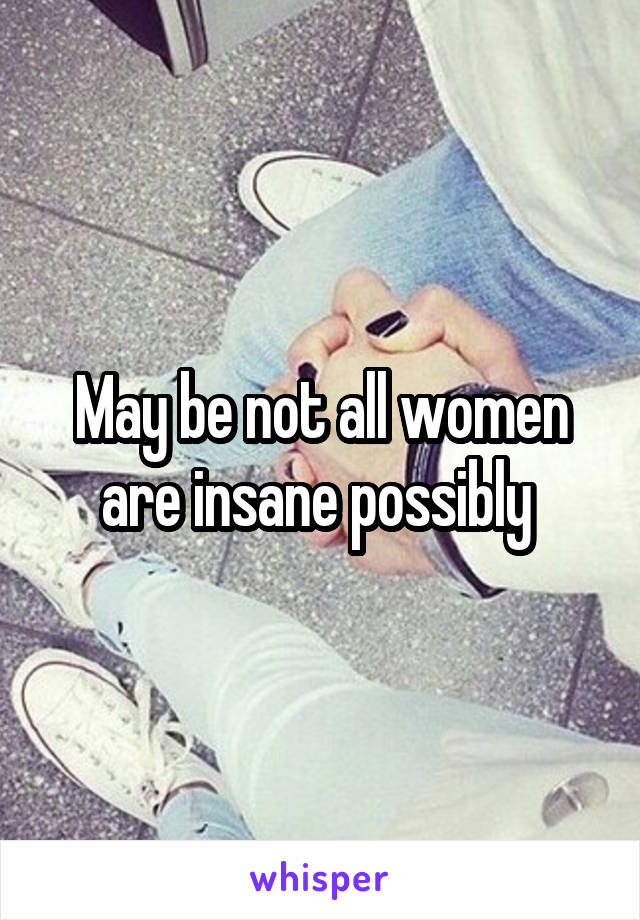 May be not all women are insane possibly 