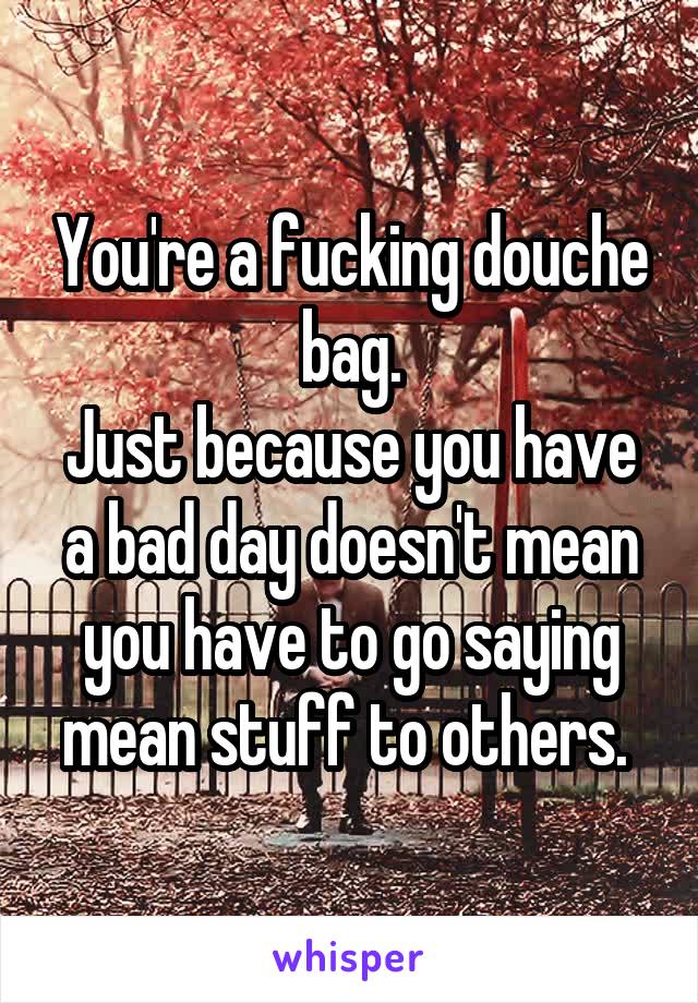 You're a fucking douche bag.
Just because you have a bad day doesn't mean you have to go saying mean stuff to others. 