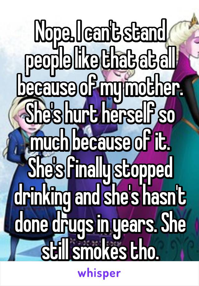 Nope. I can't stand people like that at all because of my mother. She's hurt herself so much because of it. She's finally stopped drinking and she's hasn't done drugs in years. She still smokes tho.