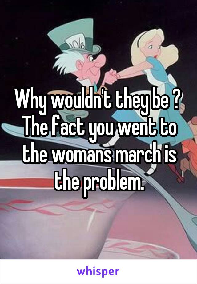 Why wouldn't they be ? 
The fact you went to the womans march is the problem.