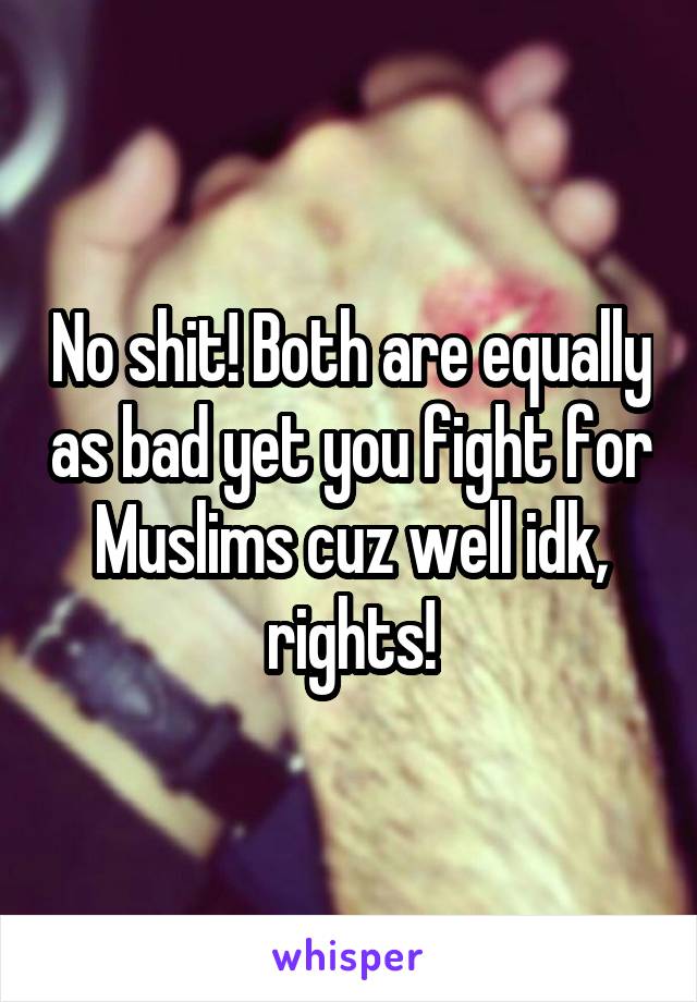 No shit! Both are equally as bad yet you fight for Muslims cuz well idk, rights!