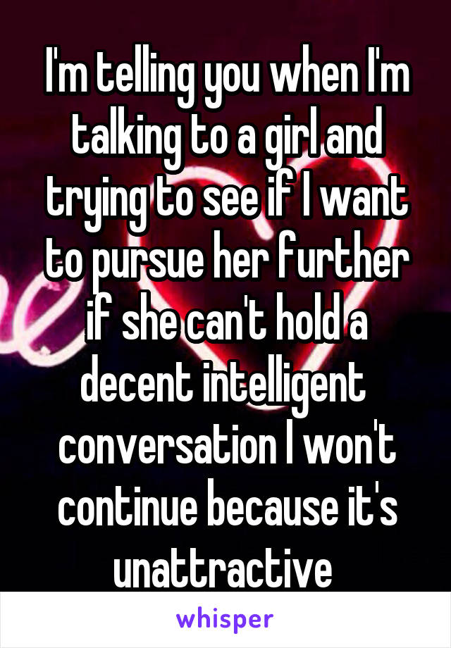 I'm telling you when I'm talking to a girl and trying to see if I want to pursue her further if she can't hold a decent intelligent  conversation I won't continue because it's unattractive 