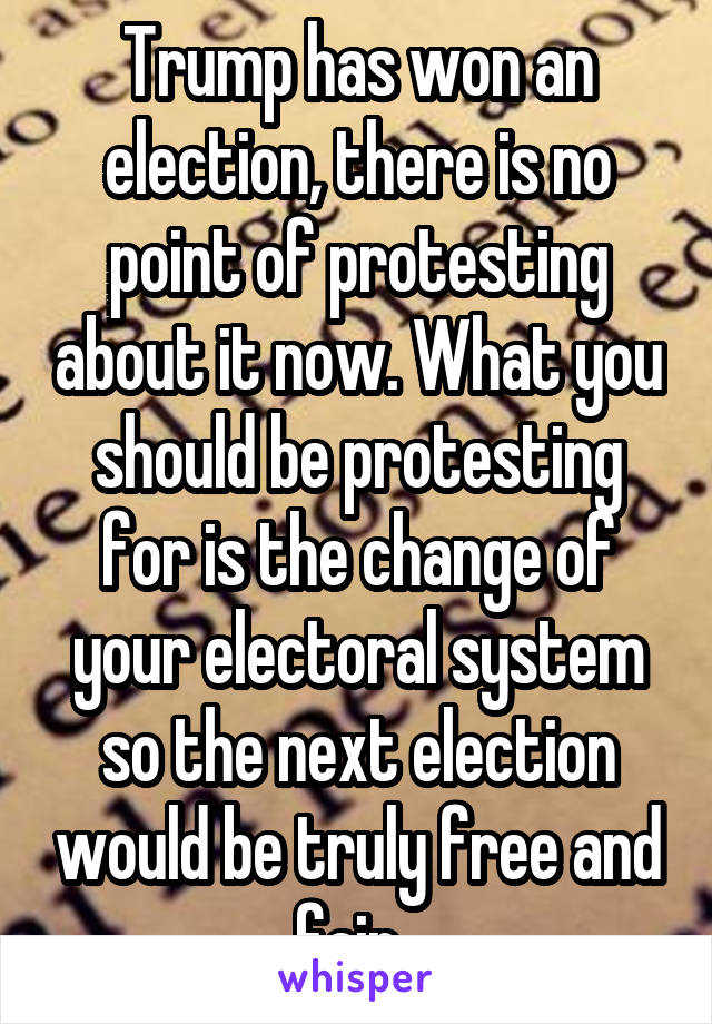 Trump has won an election, there is no point of protesting about it now. What you should be protesting for is the change of your electoral system so the next election would be truly free and fair. 