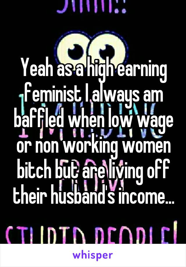 Yeah as a high earning feminist I always am baffled when low wage or non working women bitch but are living off their husband's income...