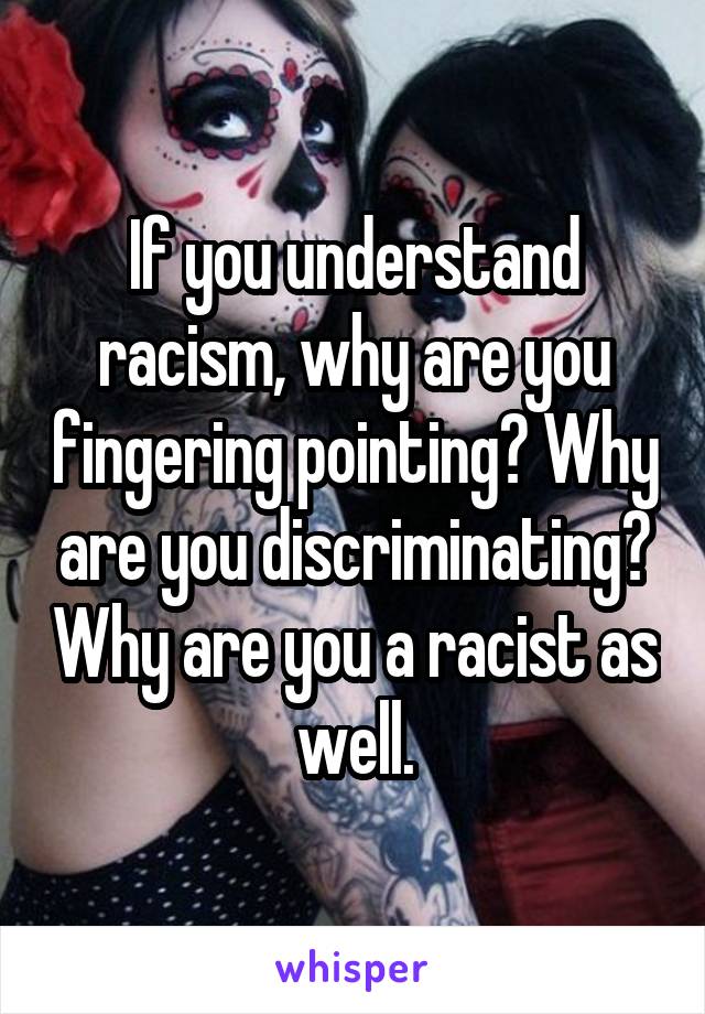 If you understand racism, why are you fingering pointing? Why are you discriminating? Why are you a racist as well.