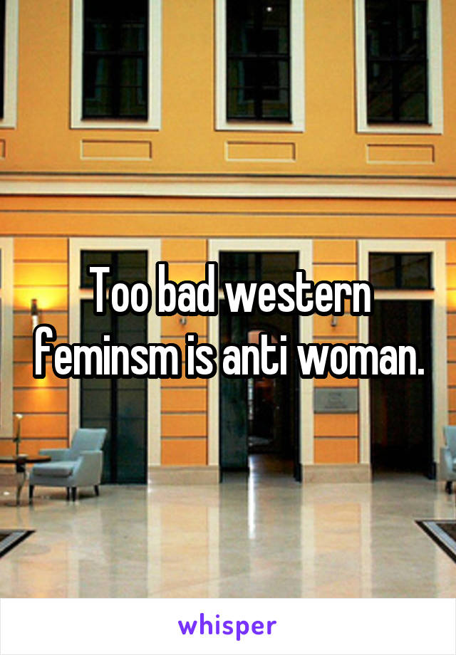 Too bad western feminsm is anti woman.