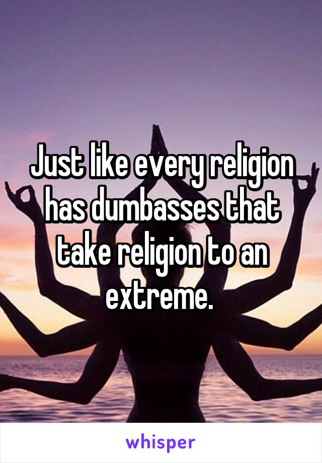 Just like every religion has dumbasses that take religion to an extreme. 