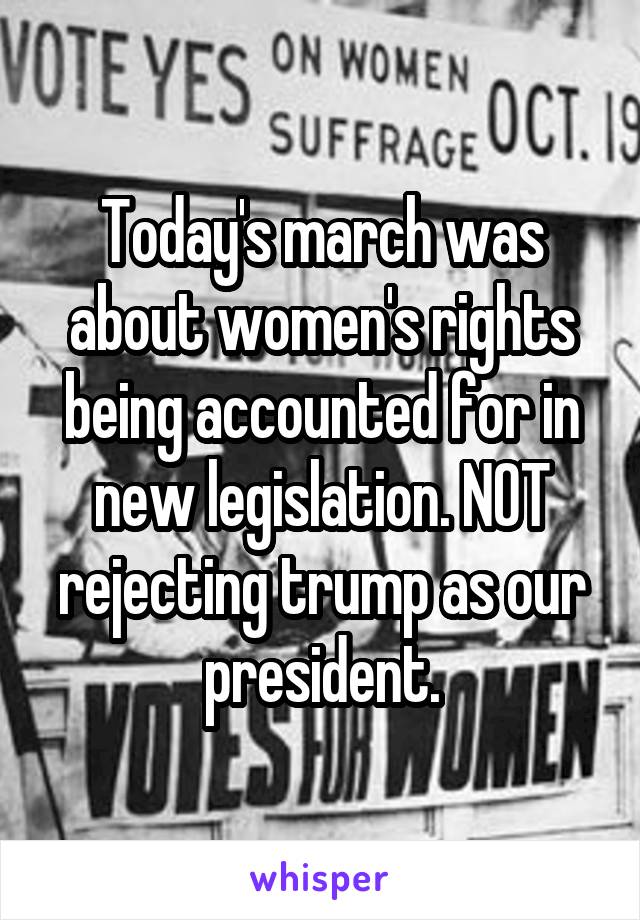 Today's march was about women's rights being accounted for in new legislation. NOT rejecting trump as our president.