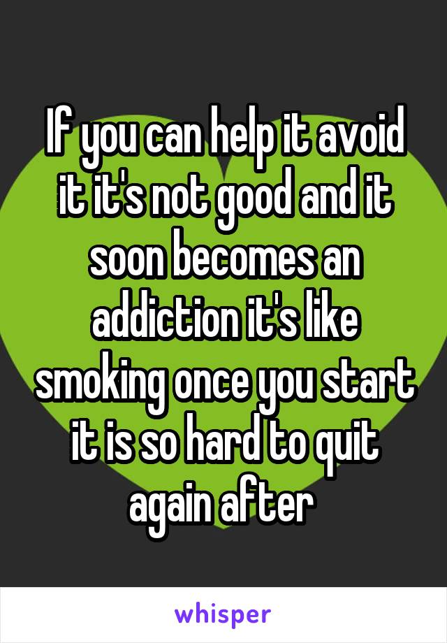 If you can help it avoid it it's not good and it soon becomes an addiction it's like smoking once you start it is so hard to quit again after 