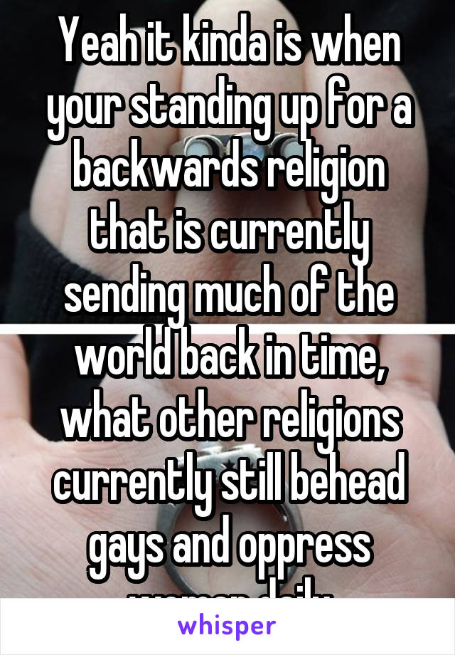 Yeah it kinda is when your standing up for a backwards religion that is currently sending much of the world back in time, what other religions currently still behead gays and oppress woman daily