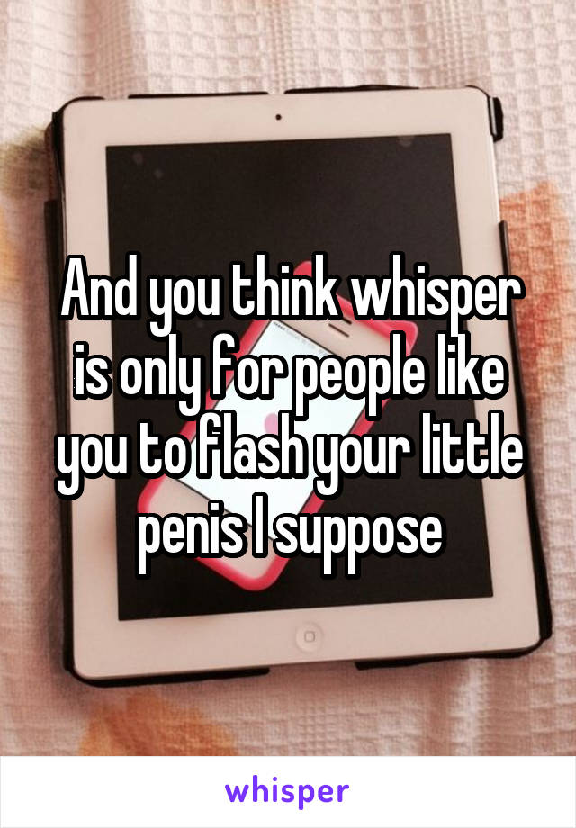 And you think whisper is only for people like you to flash your little penis I suppose