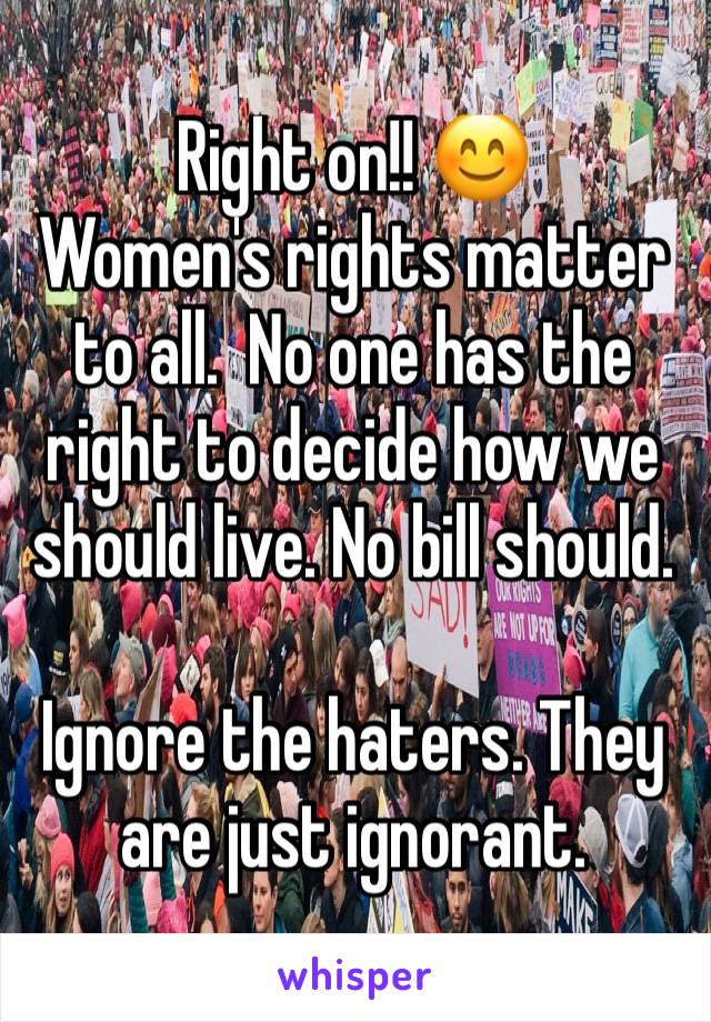 Right on!! 😊
Women's rights matter to all.  No one has the right to decide how we should live. No bill should. 

Ignore the haters. They are just ignorant. 