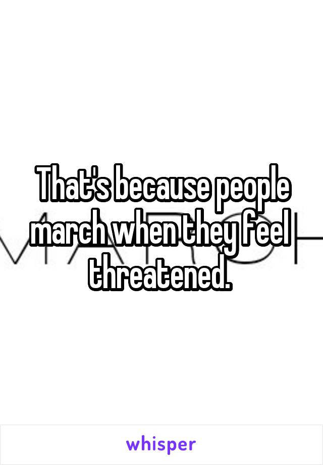 That's because people march when they feel  threatened. 