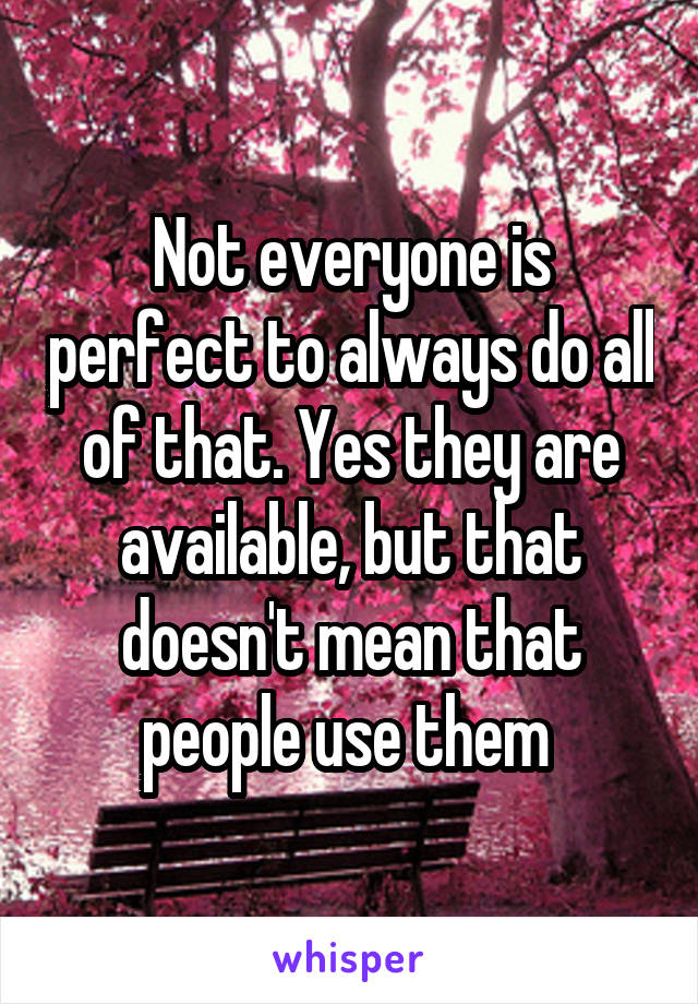 Not everyone is perfect to always do all of that. Yes they are available, but that doesn't mean that people use them 