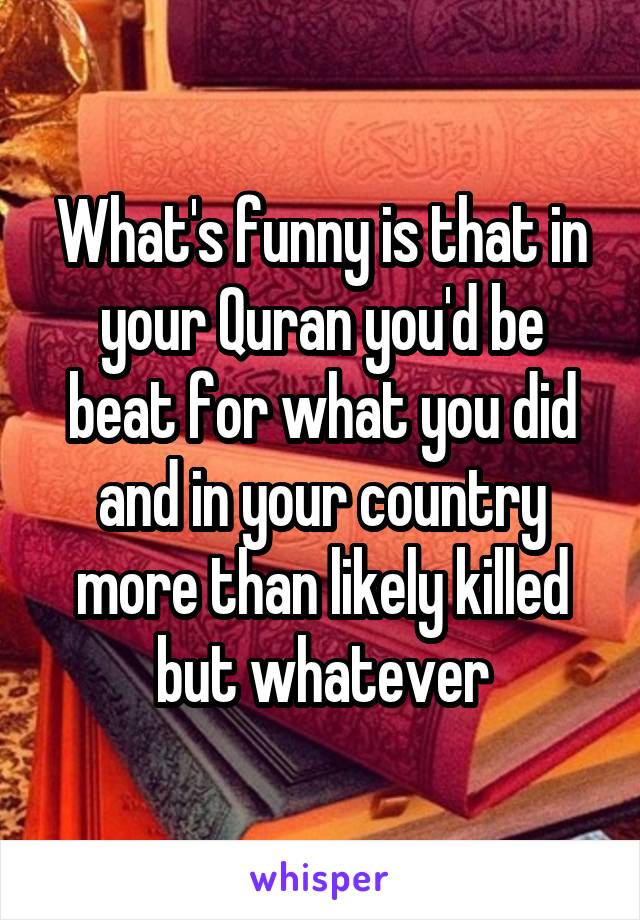 What's funny is that in your Quran you'd be beat for what you did and in your country more than likely killed but whatever