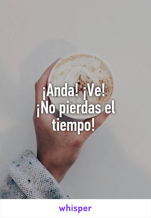 ¡Anda! ¡Ve! 
¡No pierdas el tiempo! 