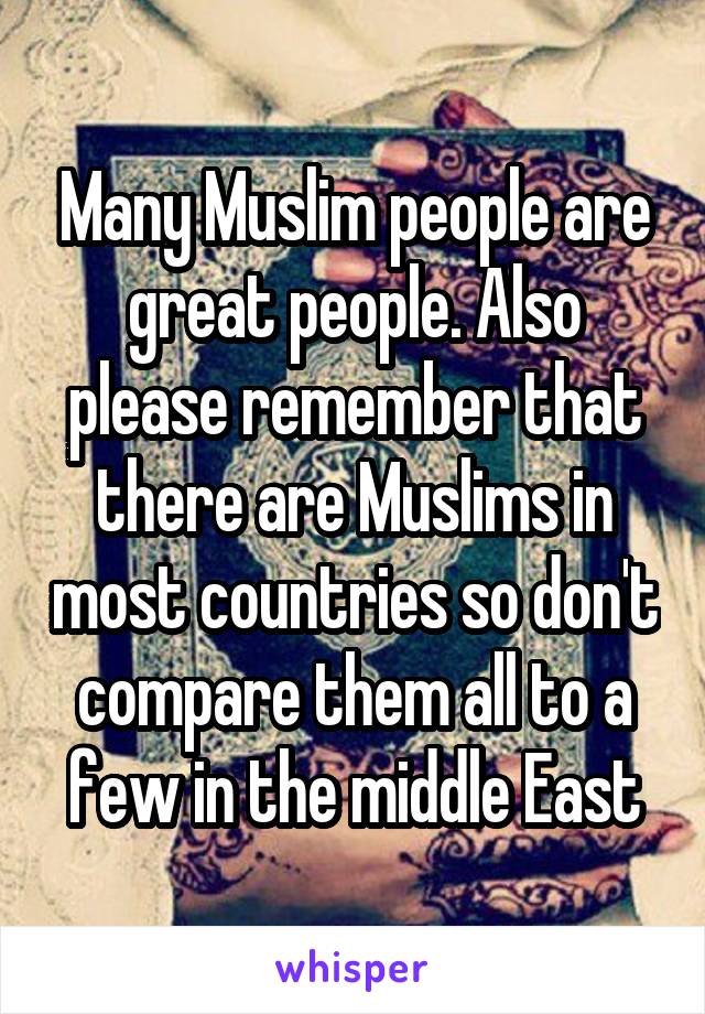 Many Muslim people are great people. Also please remember that there are Muslims in most countries so don't compare them all to a few in the middle East