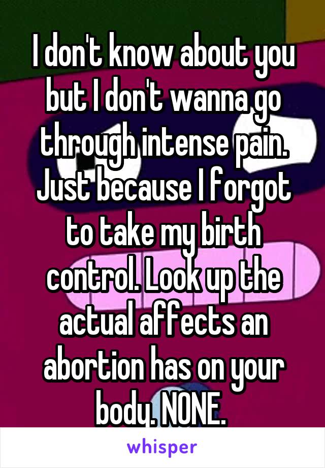 I don't know about you but I don't wanna go through intense pain. Just because I forgot to take my birth control. Look up the actual affects an abortion has on your body. NONE. 