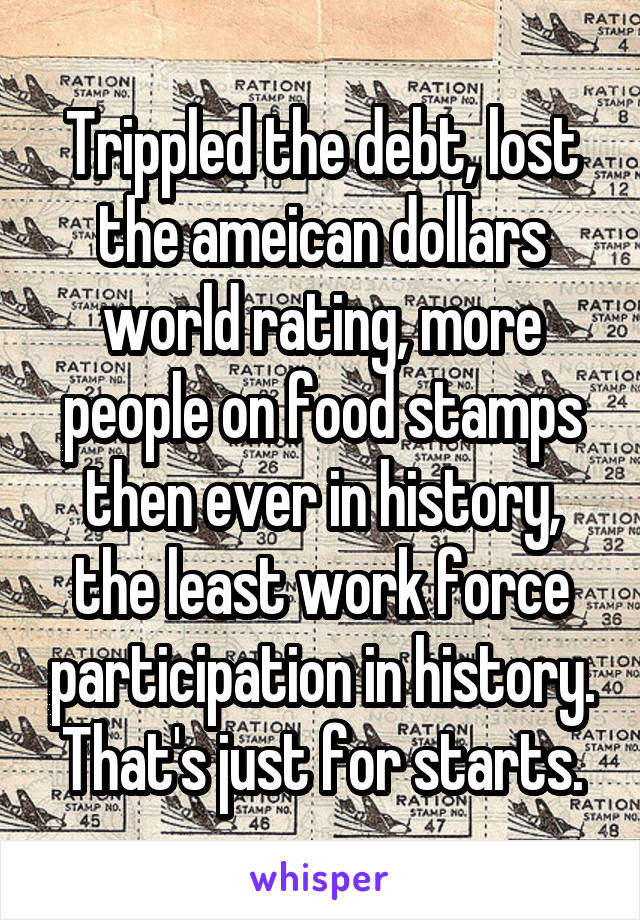 Trippled the debt, lost the ameican dollars world rating, more people on food stamps then ever in history, the least work force participation in history. That's just for starts.